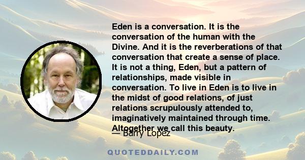 Eden is a conversation. It is the conversation of the human with the Divine. And it is the reverberations of that conversation that create a sense of place. It is not a thing, Eden, but a pattern of relationships, made