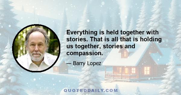 Everything is held together with stories. That is all that is holding us together, stories and compassion.