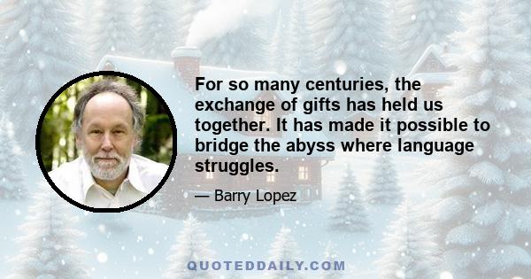 For so many centuries, the exchange of gifts has held us together. It has made it possible to bridge the abyss where language struggles.