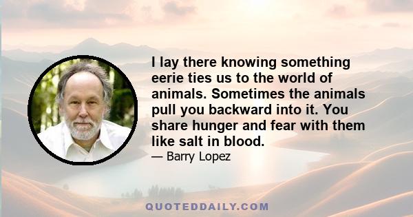 I lay there knowing something eerie ties us to the world of animals. Sometimes the animals pull you backward into it. You share hunger and fear with them like salt in blood.