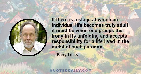 If there is a stage at which an individual life becomes truly adult, it must be when one grasps the irony in its unfolding and accepts responsibility for a life lived in the midst of such paradox.