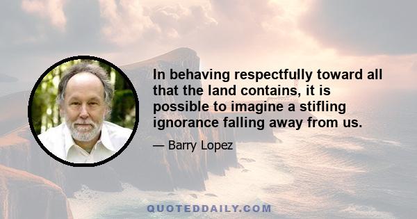 In behaving respectfully toward all that the land contains, it is possible to imagine a stifling ignorance falling away from us.