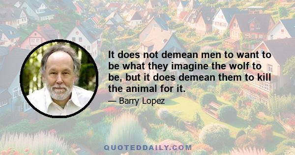 It does not demean men to want to be what they imagine the wolf to be, but it does demean them to kill the animal for it.