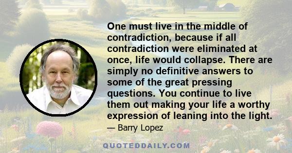 One must live in the middle of contradiction, because if all contradiction were eliminated at once, life would collapse. There are simply no definitive answers to some of the great pressing questions. You continue to