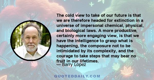 The cold view to take of our future is that we are therefore headed for extinction in a universe of impersonal chemical, physical, and biological laws. A more productive, certainly more engaging view, is that we have