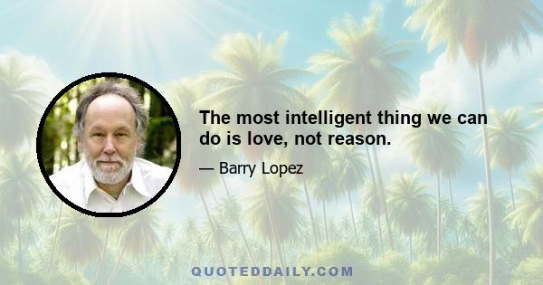 The most intelligent thing we can do is love, not reason.