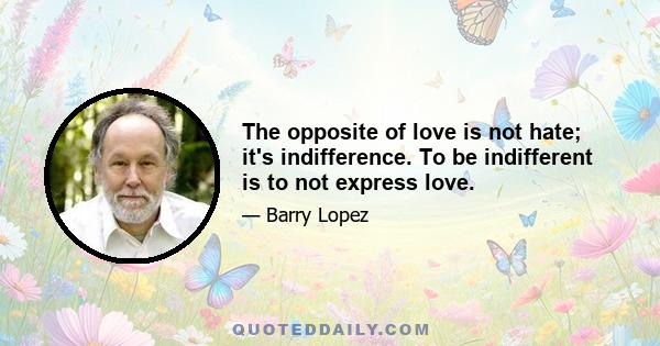 The opposite of love is not hate; it's indifference. To be indifferent is to not express love.