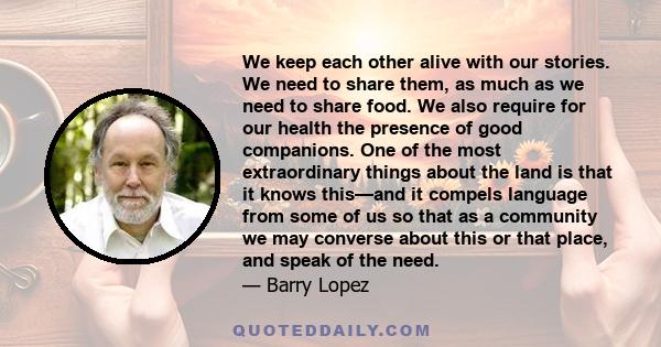 We keep each other alive with our stories. We need to share them, as much as we need to share food. We also require for our health the presence of good companions. One of the most extraordinary things about the land is