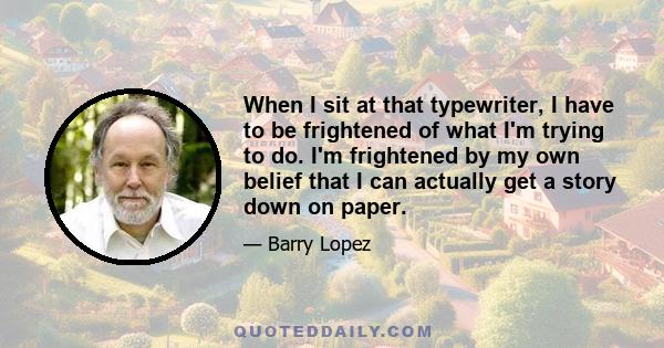 When I sit at that typewriter, I have to be frightened of what I'm trying to do. I'm frightened by my own belief that I can actually get a story down on paper.