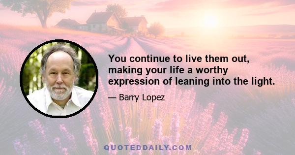 You continue to live them out, making your life a worthy expression of leaning into the light.