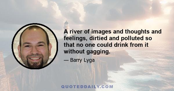 A river of images and thoughts and feelings, dirtied and polluted so that no one could drink from it without gagging.