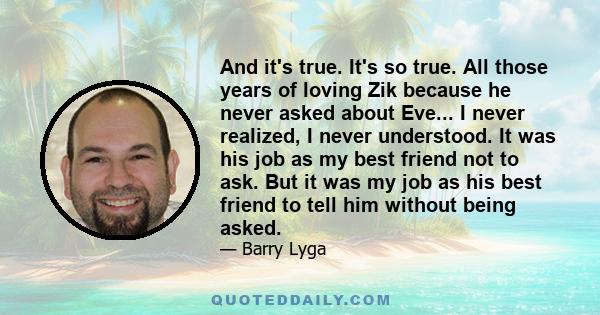 And it's true. It's so true. All those years of loving Zik because he never asked about Eve... I never realized, I never understood. It was his job as my best friend not to ask. But it was my job as his best friend to