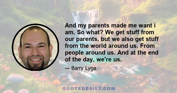 And my parents made me want i am. So what? We get stuff from our parents, but we also get stuff from the world around us. From people around us. And at the end of the day, we're us.