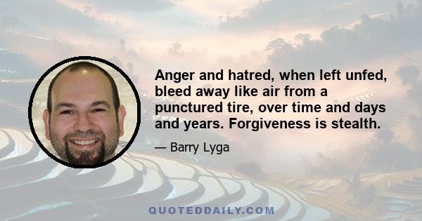 Anger and hatred, when left unfed, bleed away like air from a punctured tire, over time and days and years. Forgiveness is stealth.