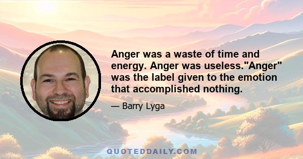 Anger was a waste of time and energy. Anger was useless.Anger was the label given to the emotion that accomplished nothing.