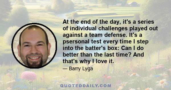 At the end of the day, it's a series of individual challenges played out against a team defense. It's a psersonal test every time I step into the batter's box: Can I do better than the last time? And that's why I love