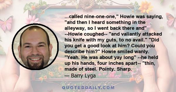 ...called nine-one-one, Howie was saying, and then I heard something in the alleyway, so I went back there and --Howie coughed-- and valiantly attacked his knife with my guts, to no avail. Did you get a good look at