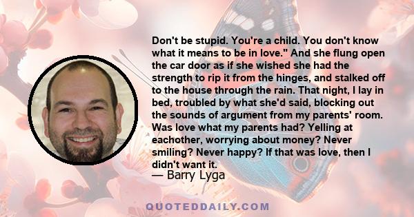 Don't be stupid. You're a child. You don't know what it means to be in love. And she flung open the car door as if she wished she had the strength to rip it from the hinges, and stalked off to the house through the