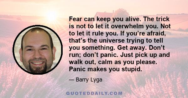 Fear can keep you alive. The trick is not to let it overwhelm you. Not to let it rule you. If you’re afraid, that’s the universe trying to tell you something. Get away. Don’t run; don’t panic. Just pick up and walk out, 