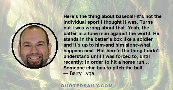 Here’s the thing about baseball-it’s not the individual sport I thought it was. Turns out I was wrong about that. Yeah, the batter is a lone man against the world. He stands in the batter’s box like a soldier and it’s