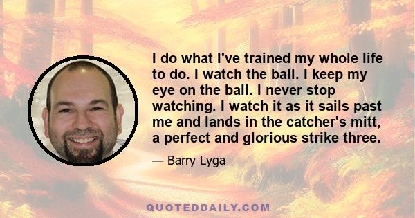 I do what I've trained my whole life to do. I watch the ball. I keep my eye on the ball. I never stop watching. I watch it as it sails past me and lands in the catcher's mitt, a perfect and glorious strike three.