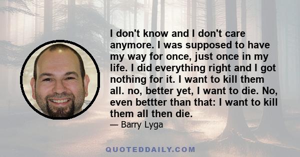 I don't know and I don't care anymore. I was supposed to have my way for once, just once in my life. I did everything right and I got nothing for it. I want to kill them all. no, better yet, I want to die. No, even