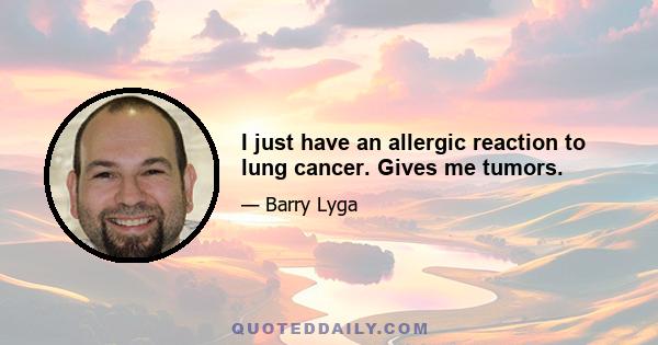 I just have an allergic reaction to lung cancer. Gives me tumors.