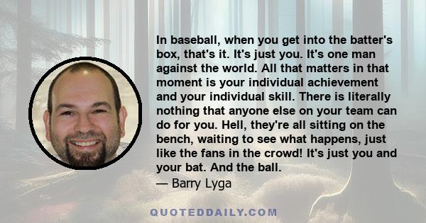 In baseball, when you get into the batter's box, that's it. It's just you. It's one man against the world. All that matters in that moment is your individual achievement and your individual skill. There is literally