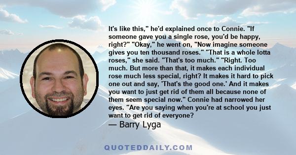 It's like this, he'd explained once to Connie. If someone gave you a single rose, you'd be happy, right? Okay, he went on, Now imagine someone gives you ten thousand roses. That is a whole lotta roses, she said. That's