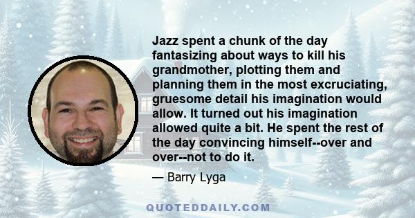 Jazz spent a chunk of the day fantasizing about ways to kill his grandmother, plotting them and planning them in the most excruciating, gruesome detail his imagination would allow. It turned out his imagination allowed