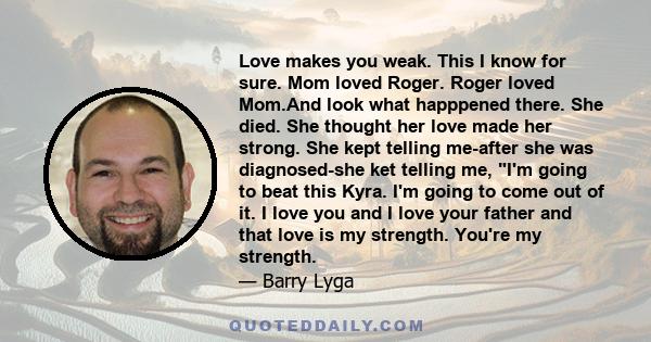 Love makes you weak. This I know for sure. Mom loved Roger. Roger loved Mom.And look what happpened there. She died. She thought her love made her strong. She kept telling me-after she was diagnosed-she ket telling me,