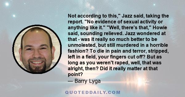 Not according to this, Jazz said, taking the report. No evidence of sexual activity or anything like it. Well, there's that, Howie said, sounding relieved. Jazz wondered at that - was it really so much better to be