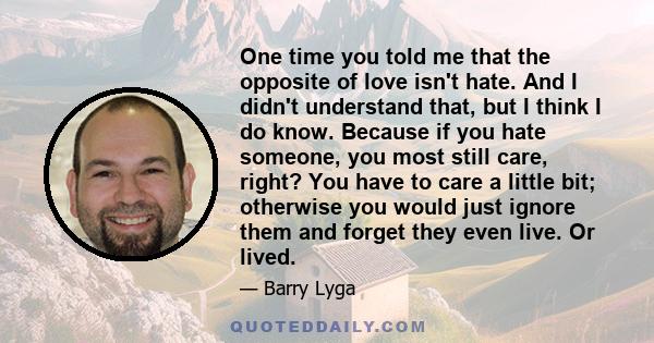 One time you told me that the opposite of love isn't hate. And I didn't understand that, but I think I do know. Because if you hate someone, you most still care, right? You have to care a little bit; otherwise you would 