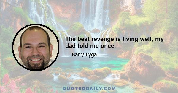 The best revenge is living well, my dad told me once.