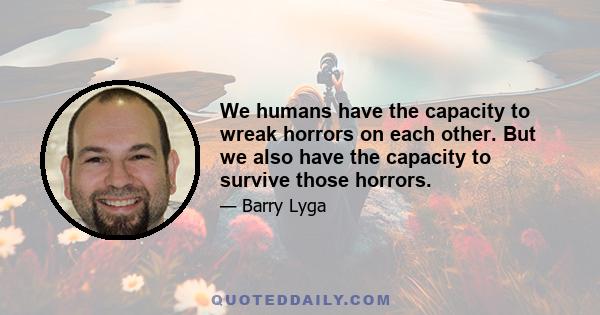 We humans have the capacity to wreak horrors on each other. But we also have the capacity to survive those horrors.