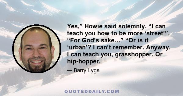 Yes,” Howie said solemnly. “I can teach you how to be more ‘street’”. “For God’s sake…” “Or is it ‘urban’? I can’t remember. Anyway, I can teach you, grasshopper. Or hip-hopper.