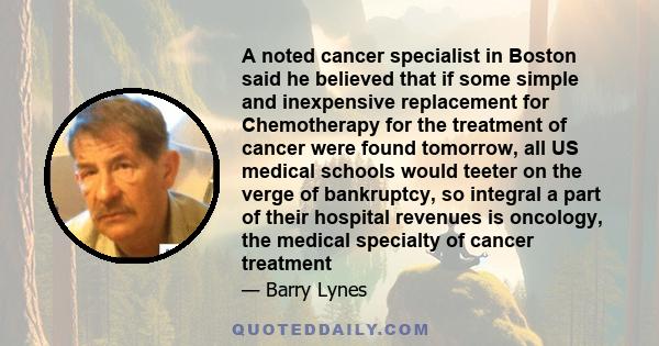 A noted cancer specialist in Boston said he believed that if some simple and inexpensive replacement for Chemotherapy for the treatment of cancer were found tomorrow, all US medical schools would teeter on the verge of