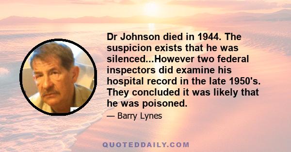 Dr Johnson died in 1944. The suspicion exists that he was silenced...However two federal inspectors did examine his hospital record in the late 1950's. They concluded it was likely that he was poisoned.