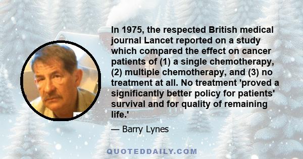 In 1975, the respected British medical journal Lancet reported on a study which compared the effect on cancer patients of (1) a single chemotherapy, (2) multiple chemotherapy, and (3) no treatment at all. No treatment