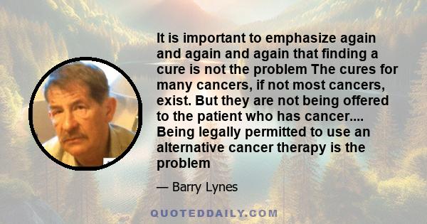 It is important to emphasize again and again and again that finding a cure is not the problem The cures for many cancers, if not most cancers, exist. But they are not being offered to the patient who has cancer....