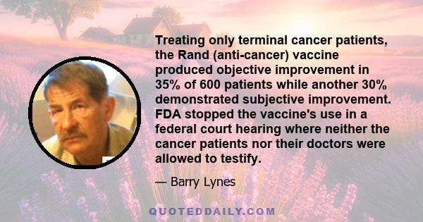 Treating only terminal cancer patients, the Rand (anti-cancer) vaccine produced objective improvement in 35% of 600 patients while another 30% demonstrated subjective improvement. FDA stopped the vaccine's use in a