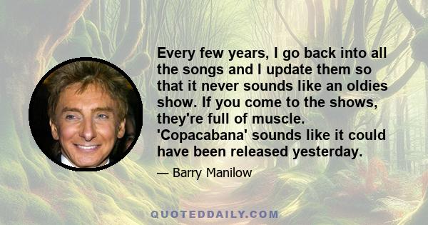 Every few years, I go back into all the songs and I update them so that it never sounds like an oldies show. If you come to the shows, they're full of muscle. 'Copacabana' sounds like it could have been released