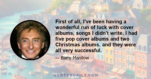 First of all, I've been having a wonderful run of luck with cover albums, songs I didn't write. I had five pop cover albums and two Christmas albums, and they were all very successful.