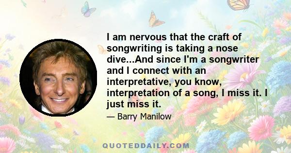 I am nervous that the craft of songwriting is taking a nose dive...And since I'm a songwriter and I connect with an interpretative, you know, interpretation of a song, I miss it. I just miss it.