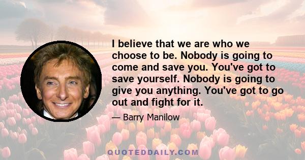 I believe that we are who we choose to be. Nobody is going to come and save you. You've got to save yourself. Nobody is going to give you anything. You've got to go out and fight for it.