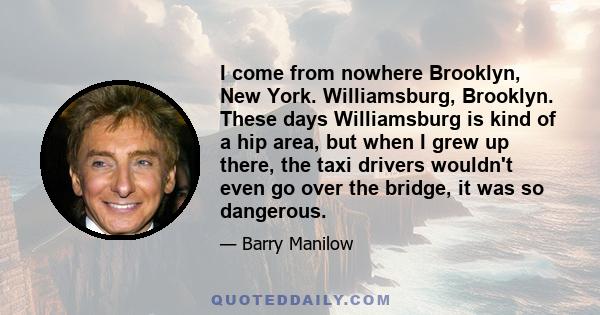 I come from nowhere Brooklyn, New York. Williamsburg, Brooklyn. These days Williamsburg is kind of a hip area, but when I grew up there, the taxi drivers wouldn't even go over the bridge, it was so dangerous.