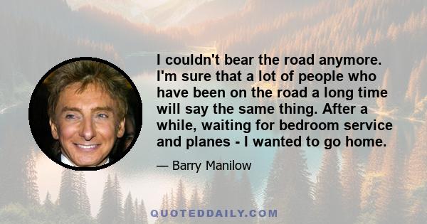 I couldn't bear the road anymore. I'm sure that a lot of people who have been on the road a long time will say the same thing. After a while, waiting for bedroom service and planes - I wanted to go home.