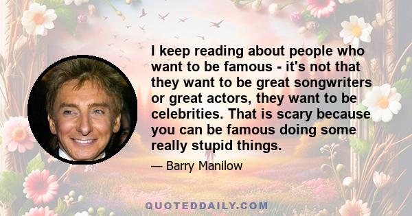 I keep reading about people who want to be famous - it's not that they want to be great songwriters or great actors, they want to be celebrities. That is scary because you can be famous doing some really stupid things.