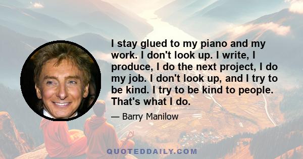 I stay glued to my piano and my work. I don't look up. I write, I produce, I do the next project, I do my job. I don't look up, and I try to be kind. I try to be kind to people. That's what I do.