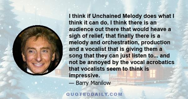 I think if Unchained Melody does what I think it can do, I think there is an audience out there that would heave a sigh of relief, that finally there is a melody and orchestration, production and a vocalist that is